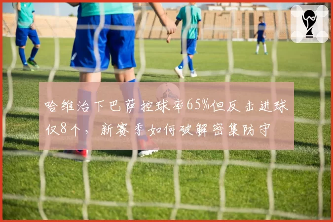 哈维治下巴萨控球率65%但反击进球仅8个，新赛季如何破解密集防守