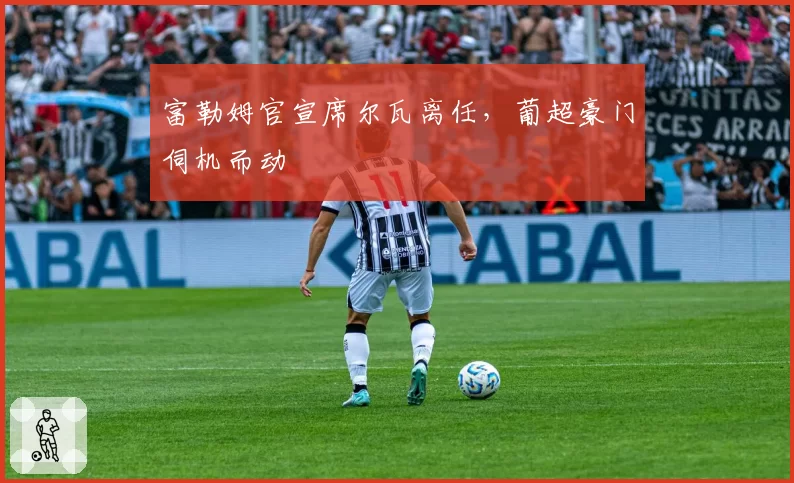 富勒姆官宣席尔瓦离任，葡超豪门伺机而动