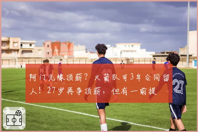 阿门无缘顶薪？火箭队可3年合同留人！27岁再争顶薪，但有一前提