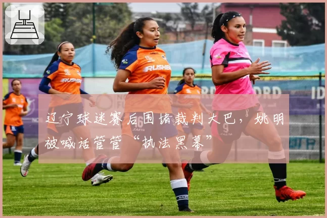 辽宁球迷赛后围堵裁判大巴，姚明被喊话管管“执法黑幕”