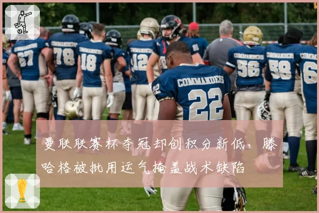 曼联联赛杯夺冠却创积分新低,滕哈格被批用运气掩盖战术缺陷