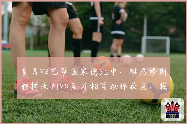 皇马vs巴萨国家德比中,维尼修斯假摔未判vs莱万相同动作获点,裁判尺度引西甲哗然