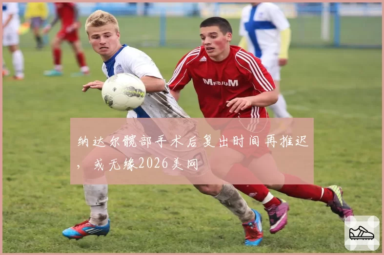 纳达尔髋部手术后复出时间再推迟，或无缘2026美网