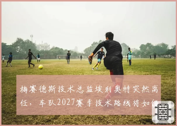 梅赛德斯技术总监埃利奥特突然离任，车队2027赛季技术路线将如何调整？