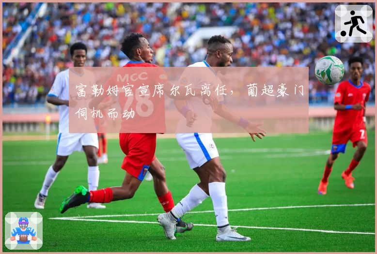 富勒姆官宣席尔瓦离任，葡超豪门伺机而动