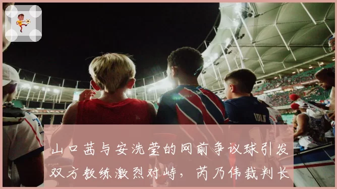 山口茜与安洗莹的网前争议球引发双方教练激烈对峙，芮乃伟裁判长是否应对得当？