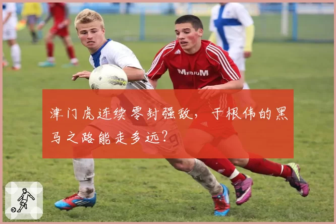 津门虎连续零封强敌，于根伟的黑马之路能走多远？