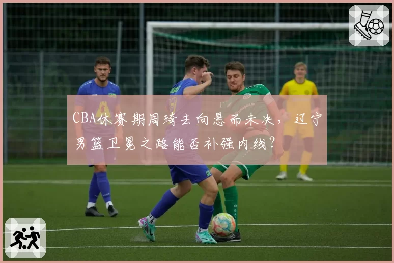 CBA休赛期周琦去向悬而未决，辽宁男篮卫冕之路能否补强内线？