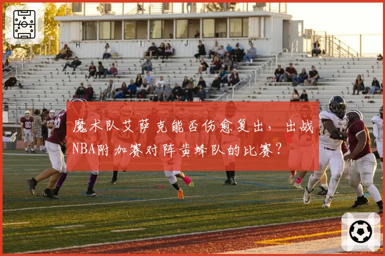 魔术队艾萨克能否伤愈复出，出战NBA附加赛对阵黄蜂队的比赛？